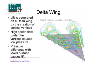 Introduction to Aircraft Design
Delta Wing
•! Lift is generated
on a Delta wing
by the creation of
conical vortices
•! High speed flow
under the
vortices causes
low pressure
•! Pressure
difference with
lower surface
causes lift
 