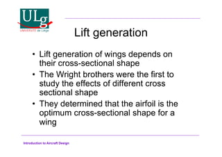 Introduction to Aircraft Design
Lift generation
•! Lift generation of wings depends on
their cross-sectional shape
•! The Wright brothers were the first to
study the effects of different cross
sectional shape
•! They determined that the airfoil is the
optimum cross-sectional shape for a
wing
 