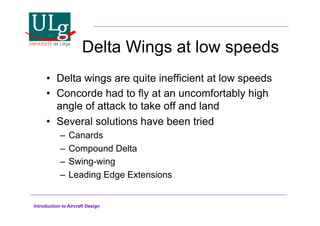 Introduction to Aircraft Design
Delta Wings at low speeds
•! Delta wings are quite inefficient at low speeds
•! Concorde had to fly at an uncomfortably high
angle of attack to take off and land
•! Several solutions have been tried
–! Canards
–! Compound Delta
–! Swing-wing
–! Leading Edge Extensions
 