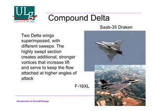 Introduction to Aircraft Design
Compound Delta
Two Delta wings
superimposed, with
different sweeps. The
highly swept section
creates additional, stronger
vortices that increase lift
and serve to keep the flow
attached at higher angles of
attack
Saab-35 Draken
F-16XL
 
