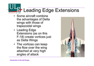 Introduction to Aircraft Design
Leading Edge Extensions
•! Some aircraft combine
the advantages of Delta
wings with those of
trapezoidal wings
•! Leading Edge
Extensions (as on this
F-18) create vortices just
as Delta Wings
•! The vortices can keep
the flow over the wing
attached at very high
angles of attack
 