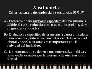 Abstinencia   Criterios para la dependencia de sustancias DSM-IV A.- Presencia de un  síndrome específico  de una sustancia debido al cese a reducción de su consumo prolongado y en grandes cantidades. B.- El síndrome específico de la sustancia  causa un malestar  clínicamente significativo o un deterioro de la actividad laboral y social o en otras áreas importantes de la actividad del individuo.  C.- Los síntomas  no se deben a una enfermedad  médica y no se explican mejor por la presencia de otro trastorno mental.  