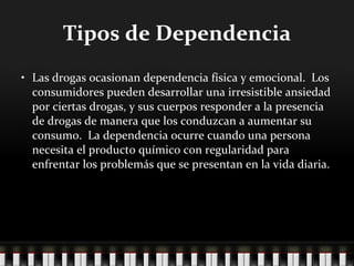 Tipos de Dependencia Las drogas ocasionan dependencia física y emocional.  Los consumidores pueden desarrollar una irresistible ansiedad por ciertas drogas, y sus cuerpos responder a la presencia de drogas de manera que los conduzcan a aumentar su consumo.  La dependencia ocurre cuando una persona necesita el producto químico con regularidad para enfrentar los problemás que se presentan en la vida diaria. 