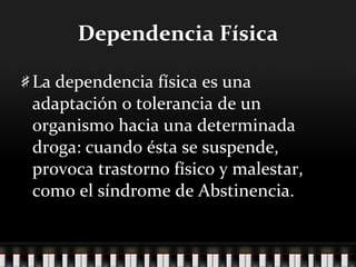 Dependencia Física La dependencia física es una adaptación o tolerancia de un organismo hacia una determinada droga: cuando ésta se suspende, provoca trastorno físico y malestar, como el síndrome de Abstinencia. 