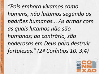 “Pois embora vivamos como
homens, não lutamos segundo os
padrões humanos... As armas com
as quais lutamos não são
humanas; ao contrário, são
poderosas em Deus para destruir
fortalezas.” (2ª Coríntios 10. 3,4)
 