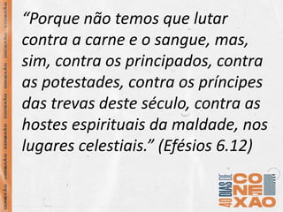 “Porque não temos que lutar
contra a carne e o sangue, mas,
sim, contra os principados, contra
as potestades, contra os príncipes
das trevas deste século, contra as
hostes espirituais da maldade, nos
lugares celestiais.” (Efésios 6.12)
 