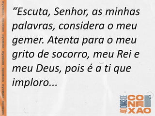 “Escuta, Senhor, as minhas
palavras, considera o meu
gemer. Atenta para o meu
grito de socorro, meu Rei e
meu Deus, pois é a ti que
imploro...
 