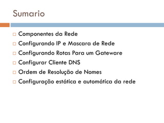 Sumario
 Componentes da Rede
 Configurando IP e Mascara de Rede
 Configurando Rotas Para um Gateware
 Configurar Cliente DNS
 Ordem de Resolução de Nomes
 Configuração estática e automática da rede
 
