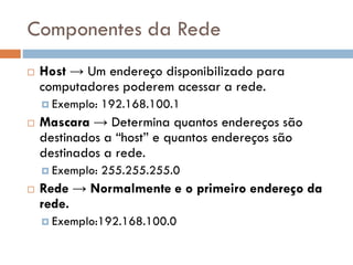 Componentes da Rede
 Host → Um endereço disponibilizado para
computadores poderem acessar a rede.
 Exemplo: 192.168.100.1
 Mascara → Determina quantos endereços
são destinados a “host” e quantos endereços
são destinados a rede.
 Exemplo: 255.255.255.0
 Rede → Normalmente e o primeiro
endereço da rede.
 Exemplo:192.168.100.0
 