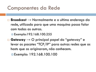 Componentes da Rede
 Broadcast → Normalmente e o ultimo
endereço da rede, utilizado para que uma
maquina possa falar com todas as outras.
 Exemplo:192.168.100.255
 Gateway → O principal papel do “gateway” e
levar os pacotes “TCP/IP” para outras redes
que os hosts que os originaram, não
conhecem.
 Exemplo: 192.168.100.100
 
