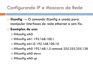 Configurando IP e Mascara de
Rede
 ifconfig → O comando ifconfig e usado para
manipular interfaces de rede ethernet e sem
fio.
 Exemplos de uso:
 #ifconfig eth0
 #ifconfig eth1 192.168.100.1
 #ifconfig eth1:0 192.168.100.10
 #ifconfig eth0 192.168.1.5 netmask
255.255.255.128
 #ifconfig eth0 down
 #ifconfig eth0 up
 