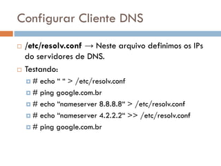 Configurar Cliente DNS
 /etc/resolv.conf → Neste arquivo definimos
os IPs do servidores de DNS.
 Testando:
 # echo “ “ > /etc/resolv.conf
 # ping google.com.br
 # echo “nameserver 8.8.8.8“ > /etc/resolv.conf
 # echo “nameserver 4.2.2.2“ >> /etc/resolv.conf
 # ping google.com.br
 