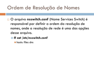 Ordem de Resolução de
Nomes
 O arquivo nsswitch.conf (Name Services
Switch) é responsável por definir a ordem da
resolução de nomes, onde a resolução de
rede é uma das opções desse arquivo.
 # cat /etc/nsswitch.conf
 hosts: files dns
 