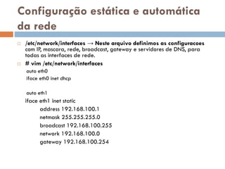 Configuração estática e
automática da rede
 /etc/network/interfaces → Neste arquivo definimos as
configuracoes com IP, mascara, rede, broadcast, gateway e
servidores de DNS, para todas as interfaces de rede.
 # vim /etc/network/interfaces
auto eth0
iface eth0 inet dhcp
auto eth1
iface eth1 inet static
address 192.168.100.1
netmask 255.255.255.0
broadcast 192.168.100.255
network 192.168.100.0
gateway 192.168.100.254
 