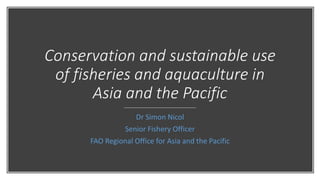 Conservation and sustainable use
of fisheries and aquaculture in
Asia and the Pacific
Dr Simon Nicol
Senior Fishery Officer
FAO Regional Office for Asia and the Pacific
 