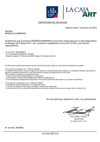 CERTIFICADO DE AFILIACIÓN
Buenos Aires, 10 de junio de 2013
Señores
MINERA ALUMBRERA
Certificamos que la empresa HERRERA MARIANO se encuentra asegurada por La Caja Aseguradora
de Riesgos del Trabajo A.R.T. S.A. conforme lo establecido en la Ley N° 24.557 y sus normas
reglamentarias.
- N° de CUIT: 20262499015
- N° de Contrato de Afiliación: 220260
- Vigencia: desde el 17 de julio de 2007 hasta el 31 de julio de 2013
En este sentido se debe tener presente que el contrato mencionado puede ser rescindido por las siguientes causales:
I. Por parte del empleador: (art. 15 Decreto 334/96)
A) Habiendo transcurrido 6 meses de vigencia del contrato con aporte efectivamente realizado. La facultad de rescisión sólo podrá ser
ejercida nuevamente transcurrido un año de efectuado el cambio de Aseguradora por esta causa.
B) En cualquier momento en los siguientes casos:
1) Cese la actividad del establecimiento o la explotación
2) El empleador no tenga más trabajadores en relación de dependencia
3) Por encontrarse la Aseguradora suspendida o revocada la autorización para operar o en proceso de liquidación.
II. Por parte de la Aseguradora: (art. 18 Decreto 334/96)
A) Por falta de pago del empleador en los siguientes casos:
1) Omisión en el pago de dos cuotas mensuales, consecutivas o alternadas.
2) La acumulación de una deuda total equivalente a dos cuotas tomando como base la de mayor valor en el último año.
Sin otro particular, saludamos a Uds. muy atentamente.
N° de folio: 3854608
LA CAJA ART S.A.
 
