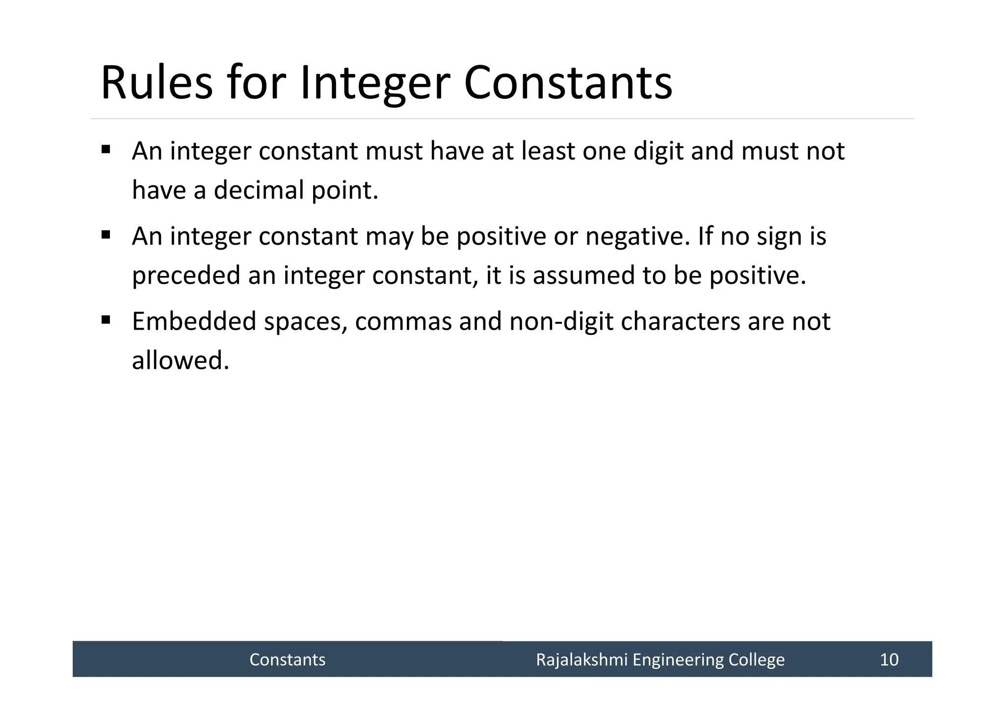 Constants
Constants Rajalakshmi Engineering College 10
Rajalakshmi Engineering College 10
Rules for Integer Constants
 An integer constant must have at least one digit and must not
have a decimal point.
 An integer constant may be positive or negative. If no sign is
preceded an integer constant, it is assumed to be positive.
 Embedded spaces, commas and non-digit characters are not
allowed.
 