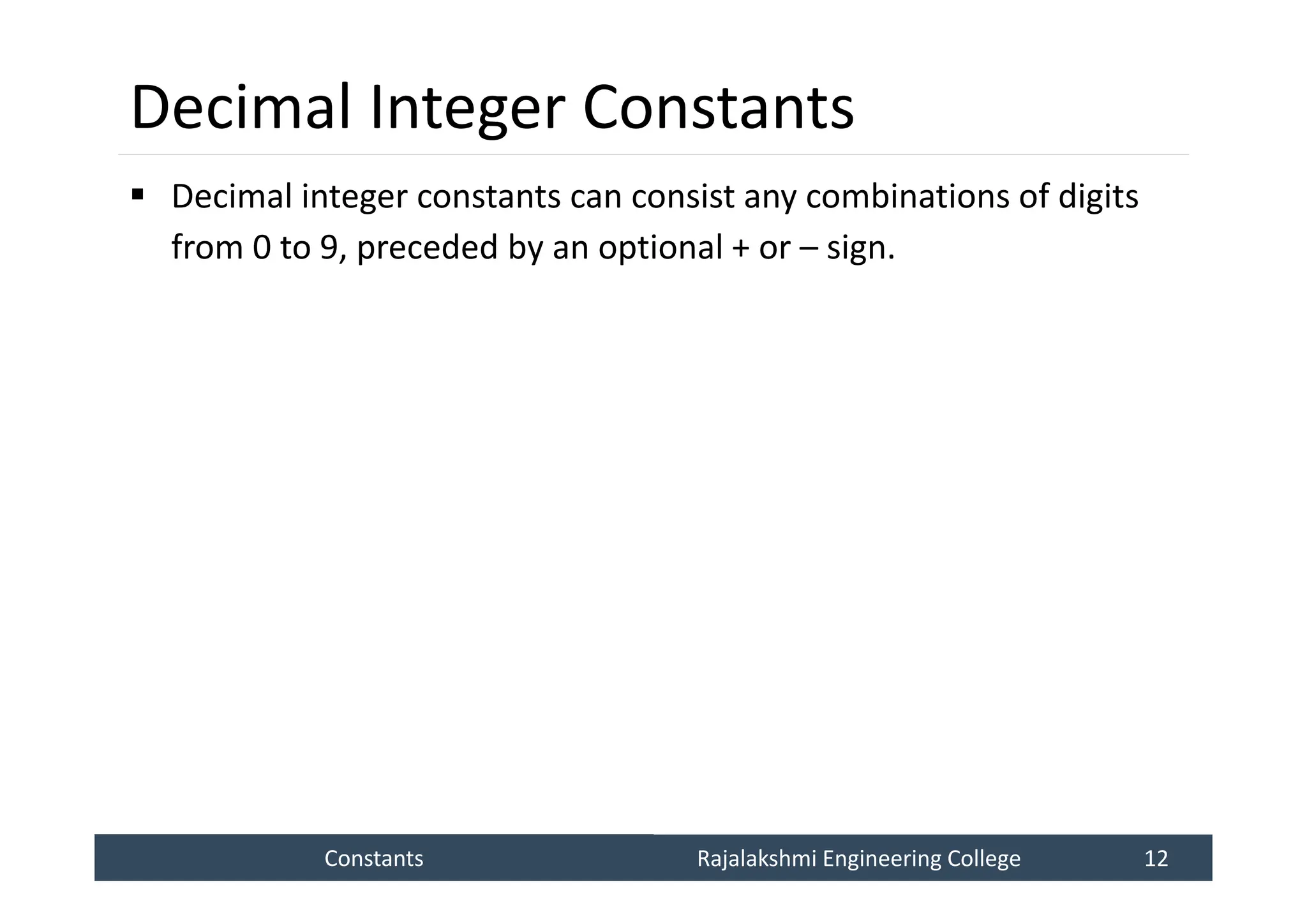 Constants
Constants Rajalakshmi Engineering College 12
Rajalakshmi Engineering College 12
Decimal Integer Constants
 Decimal integer constants can consist any combinations of digits
from 0 to 9, preceded by an optional + or – sign.
 