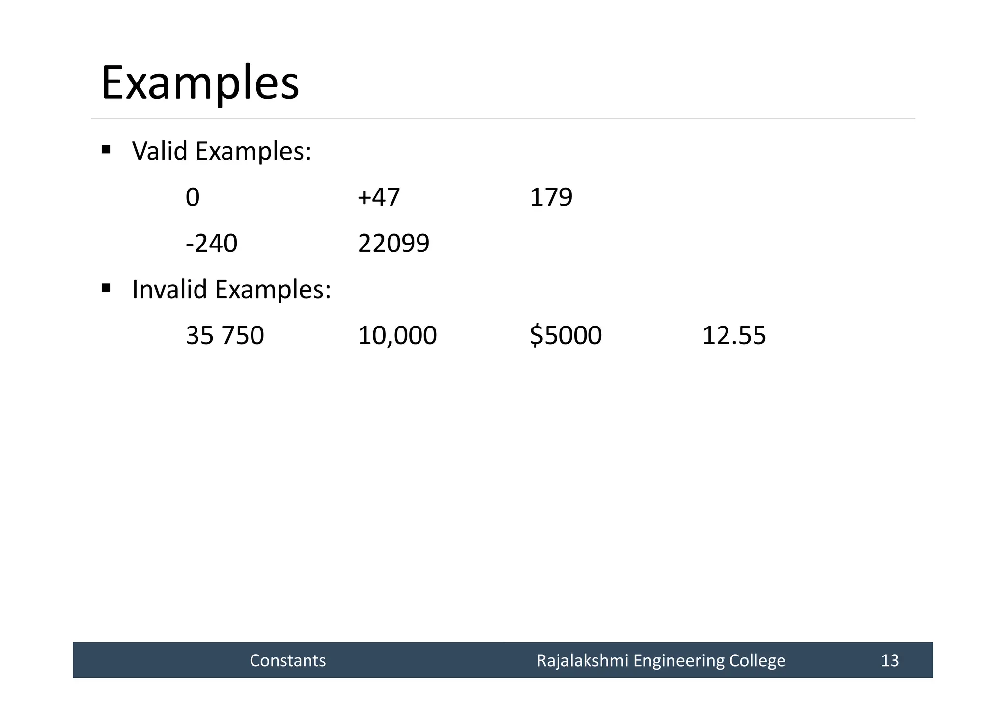 Constants
Constants Rajalakshmi Engineering College 13
Rajalakshmi Engineering College 13
Examples
 Valid Examples:
0 +47 179
-240 22099
 Invalid Examples:
35 750 10,000 $5000 12.55
 
