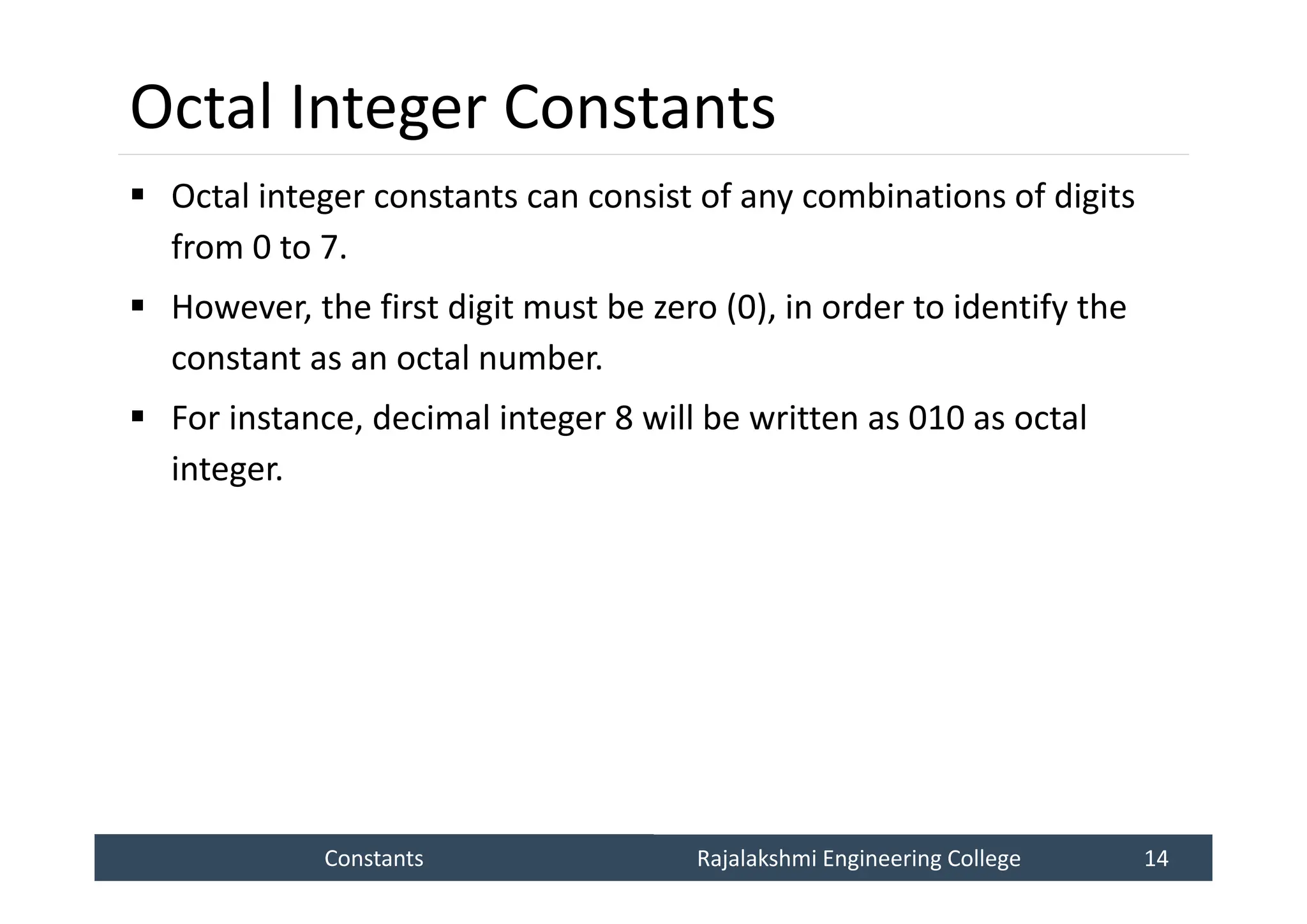Constants
Constants Rajalakshmi Engineering College 14
Rajalakshmi Engineering College 14
Octal Integer Constants
 Octal integer constants can consist of any combinations of digits
from 0 to 7.
 However, the first digit must be zero (0), in order to identify the
constant as an octal number.
 For instance, decimal integer 8 will be written as 010 as octal
integer.
 