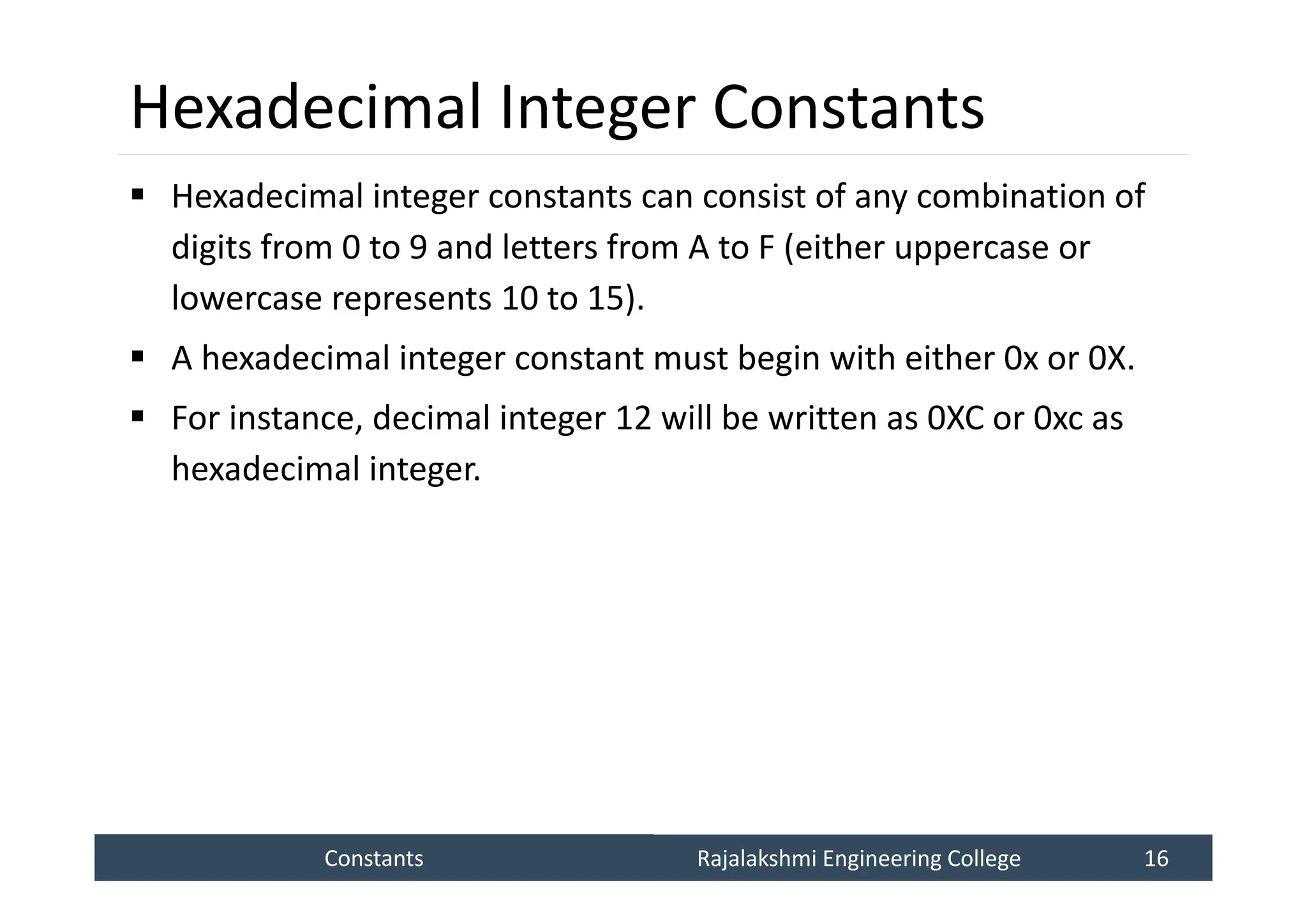 Constants
Constants Rajalakshmi Engineering College 16
Rajalakshmi Engineering College 16
Hexadecimal Integer Constants
 Hexadecimal integer constants can consist of any combination of
digits from 0 to 9 and letters from A to F (either uppercase or
lowercase represents 10 to 15).
 A hexadecimal integer constant must begin with either 0x or 0X.
 For instance, decimal integer 12 will be written as 0XC or 0xc as
hexadecimal integer.
 