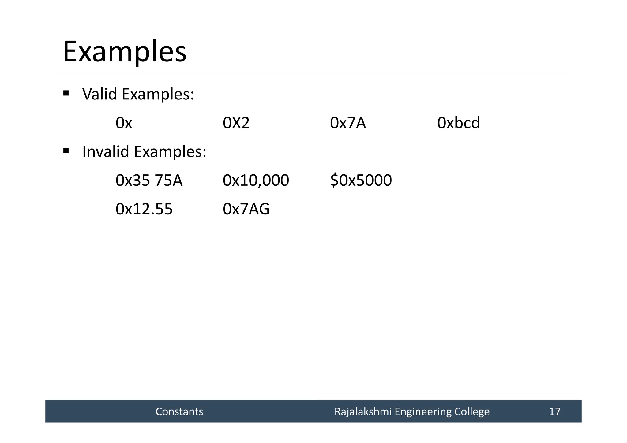 Constants
Constants Rajalakshmi Engineering College 17
Rajalakshmi Engineering College 17
Examples
 Valid Examples:
0x 0X2 0x7A 0xbcd
 Invalid Examples:
0x35 75A 0x10,000 $0x5000
0x12.55 0x7AG
 