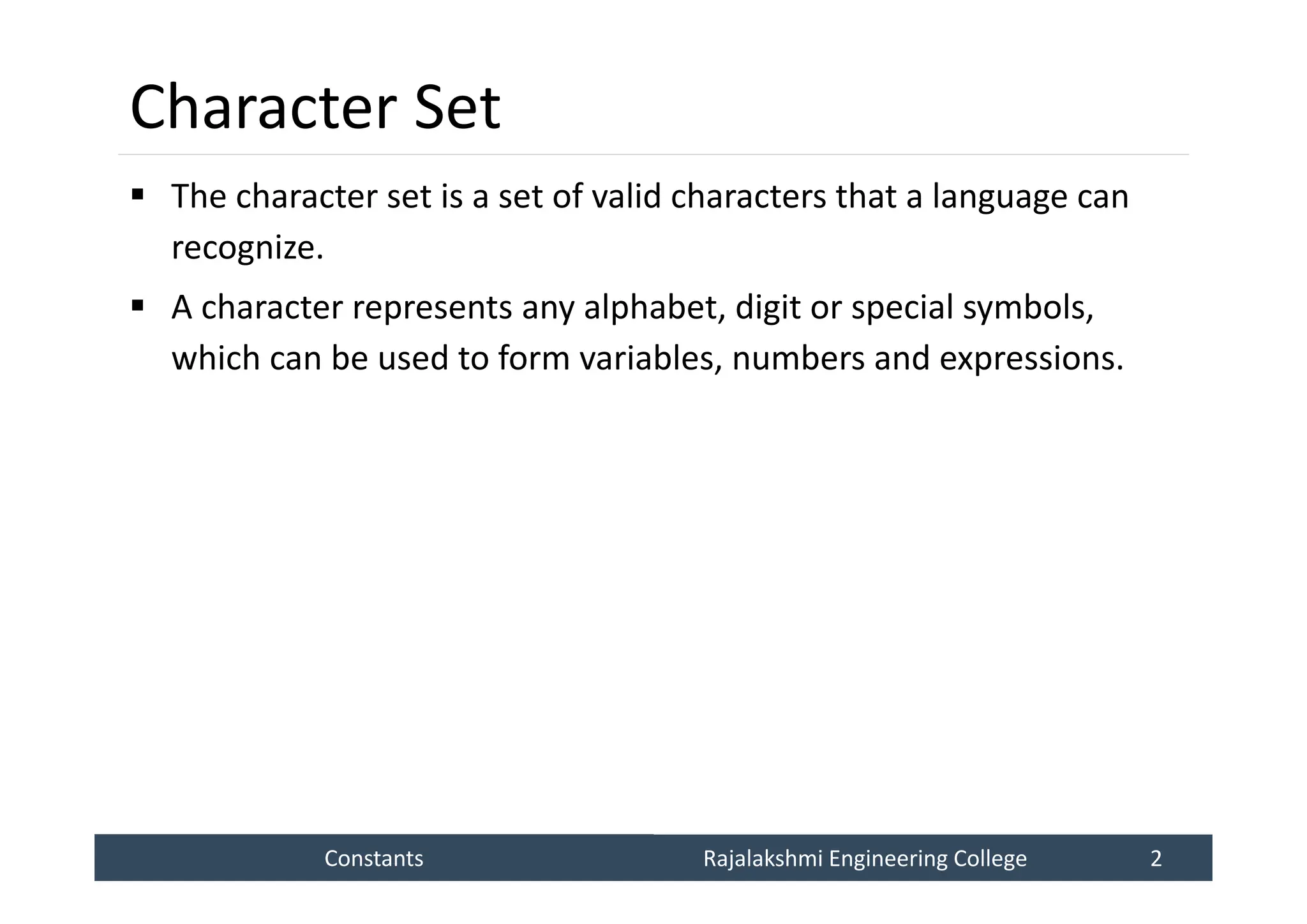 Constants
Constants Rajalakshmi Engineering College 2
Rajalakshmi Engineering College 2
Character Set
 The character set is a set of valid characters that a language can
recognize.
 A character represents any alphabet, digit or special symbols,
which can be used to form variables, numbers and expressions.
 