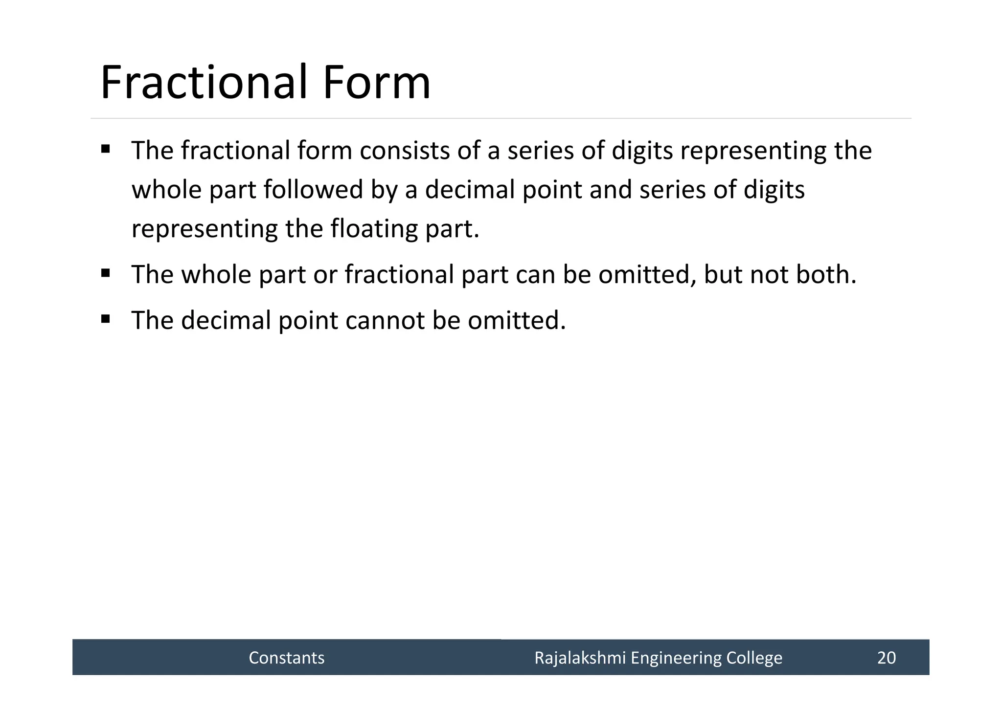 Constants
Constants Rajalakshmi Engineering College 20
Rajalakshmi Engineering College 20
Fractional Form
 The fractional form consists of a series of digits representing the
whole part followed by a decimal point and series of digits
representing the floating part.
 The whole part or fractional part can be omitted, but not both.
 The decimal point cannot be omitted.
 