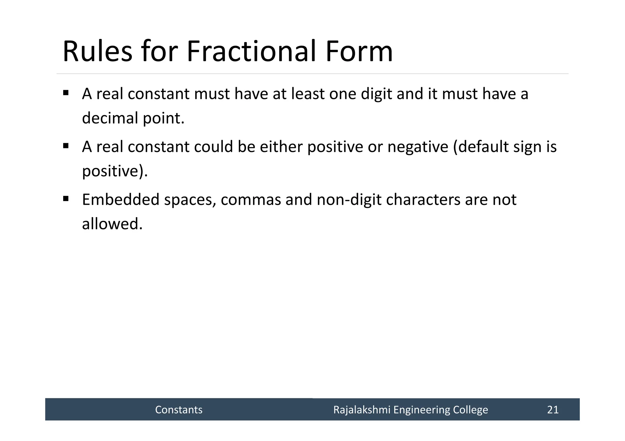 Constants
Constants Rajalakshmi Engineering College 21
Rajalakshmi Engineering College 21
Rules for Fractional Form
 A real constant must have at least one digit and it must have a
decimal point.
 A real constant could be either positive or negative (default sign is
positive).
 Embedded spaces, commas and non-digit characters are not
allowed.
 