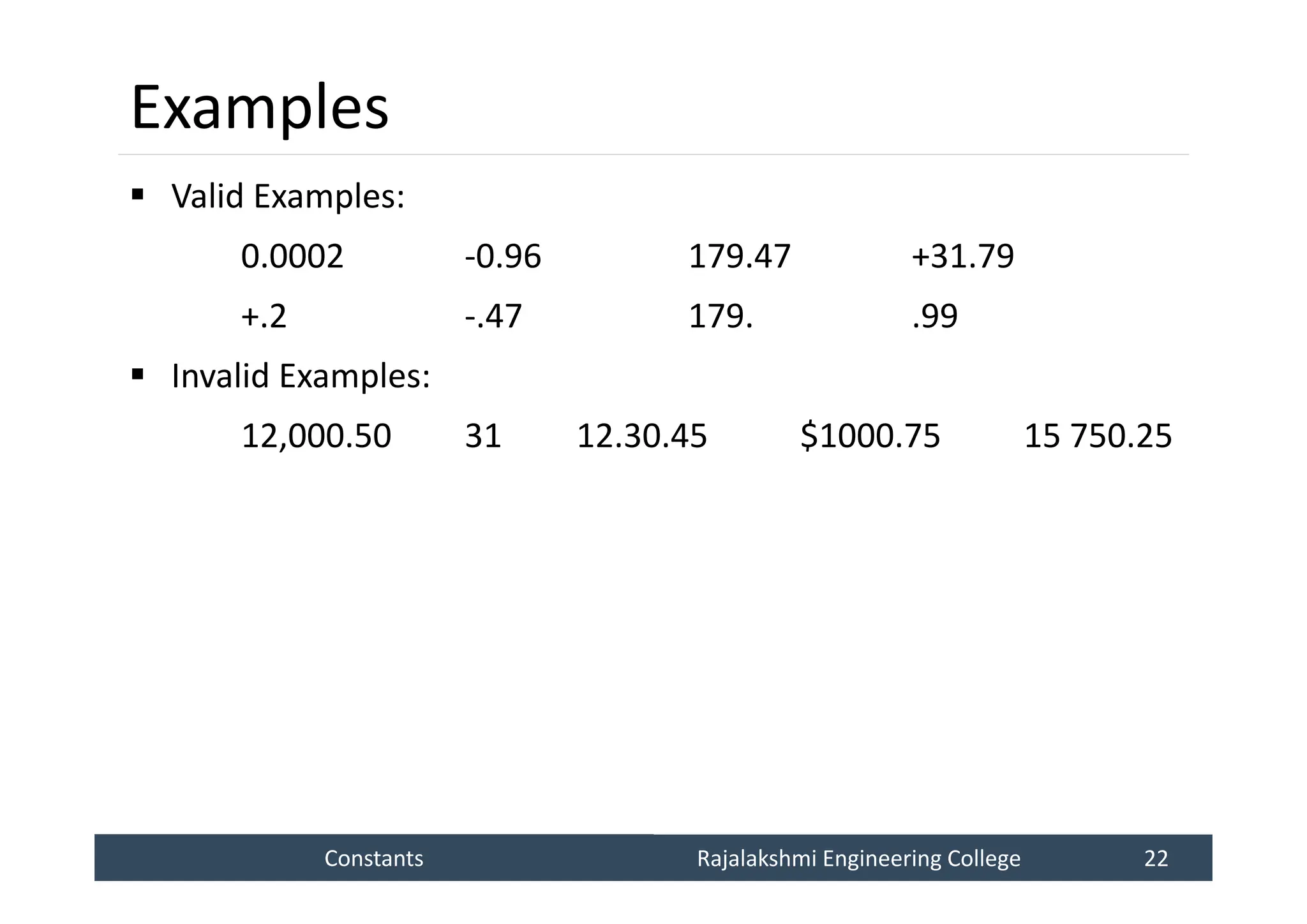 Constants
Constants Rajalakshmi Engineering College 22
Rajalakshmi Engineering College 22
Examples
 Valid Examples:
0.0002 -0.96 179.47 +31.79
+.2 -.47 179. .99
 Invalid Examples:
12,000.50 31 12.30.45 $1000.75 15 750.25
 