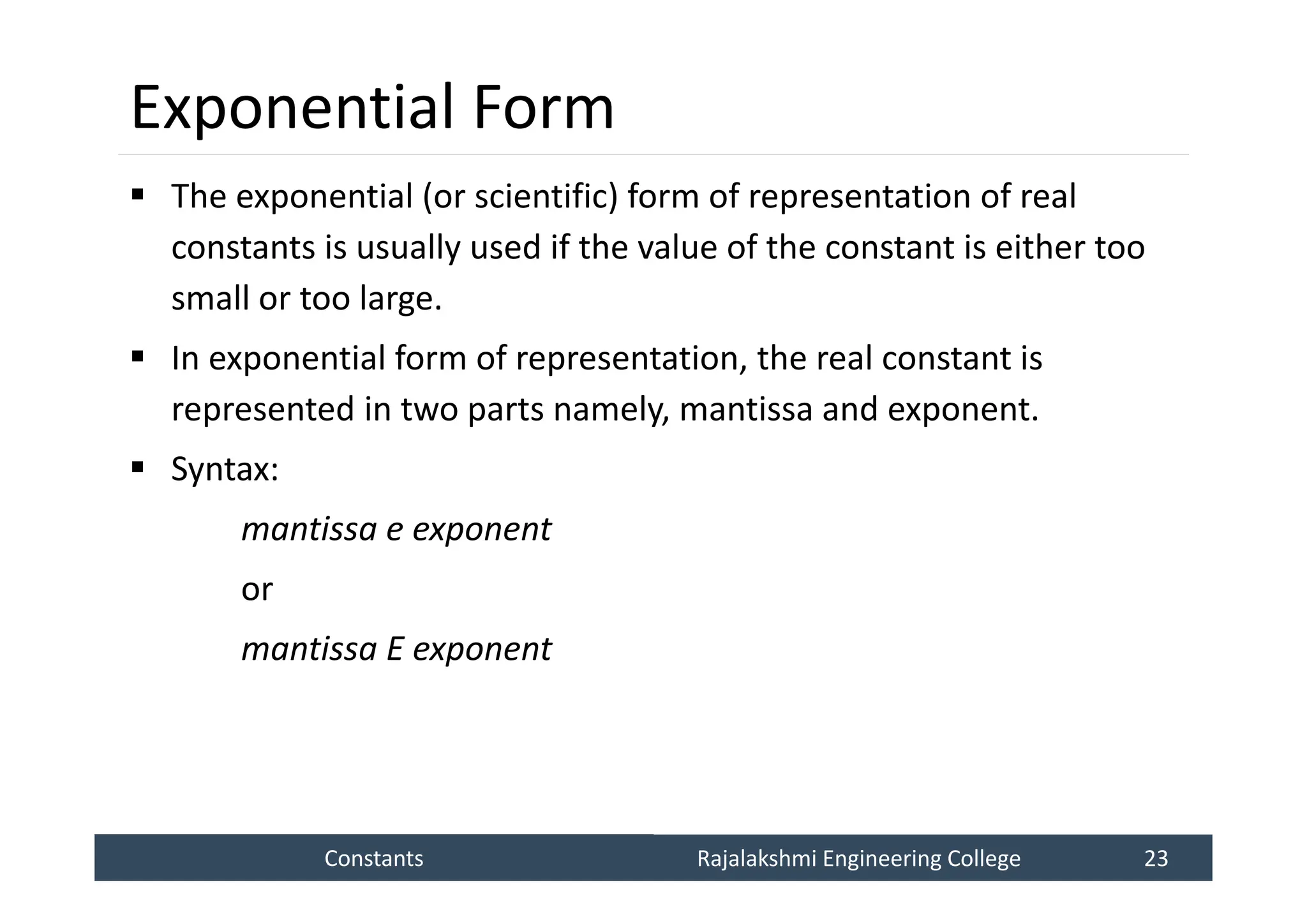 Constants
Constants Rajalakshmi Engineering College 23
Rajalakshmi Engineering College 23
Exponential Form
 The exponential (or scientific) form of representation of real
constants is usually used if the value of the constant is either too
small or too large.
 In exponential form of representation, the real constant is
represented in two parts namely, mantissa and exponent.
 Syntax:
mantissa e exponent
or
mantissa E exponent
 