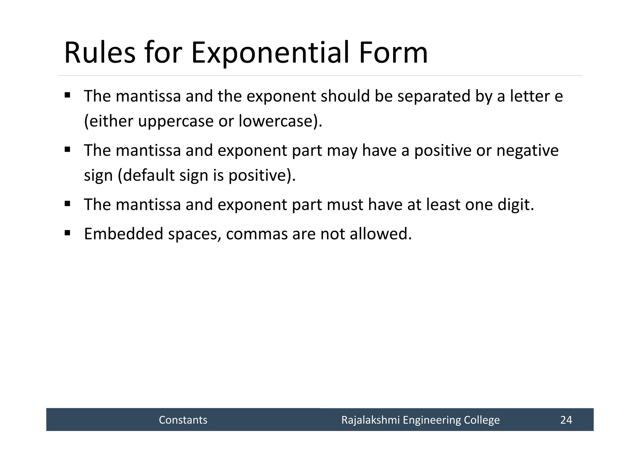 Constants
Constants Rajalakshmi Engineering College 24
Rajalakshmi Engineering College 24
Rules for Exponential Form
 The mantissa and the exponent should be separated by a letter e
(either uppercase or lowercase).
 The mantissa and exponent part may have a positive or negative
sign (default sign is positive).
 The mantissa and exponent part must have at least one digit.
 Embedded spaces, commas are not allowed.
 