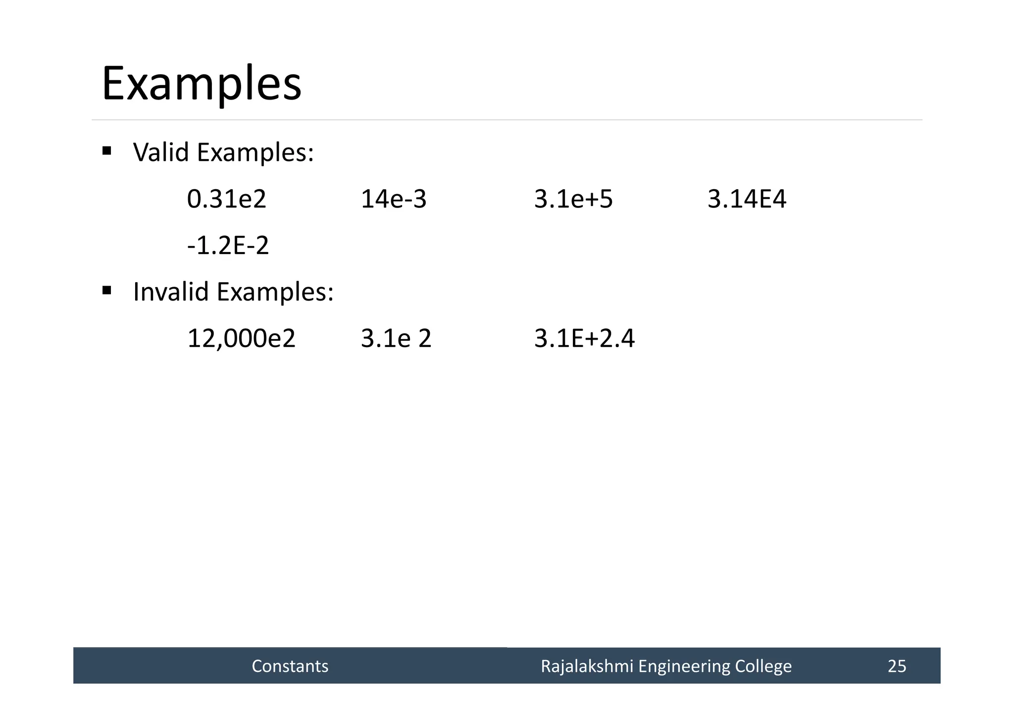 Constants
Constants Rajalakshmi Engineering College 25
Rajalakshmi Engineering College 25
Examples
 Valid Examples:
0.31e2 14e-3 3.1e+5 3.14E4
-1.2E-2
 Invalid Examples:
12,000e2 3.1e 2 3.1E+2.4
 
