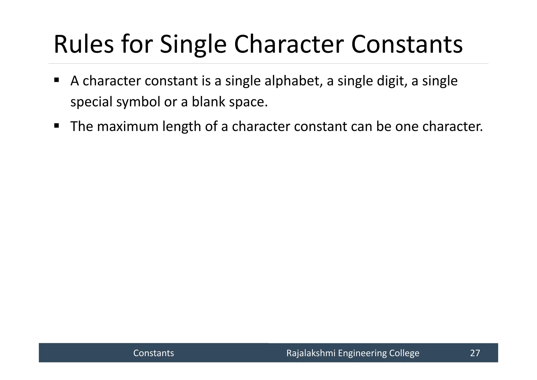 Constants
Constants Rajalakshmi Engineering College 27
Rajalakshmi Engineering College 27
Rules for Single Character Constants
 A character constant is a single alphabet, a single digit, a single
special symbol or a blank space.
 The maximum length of a character constant can be one character.
 