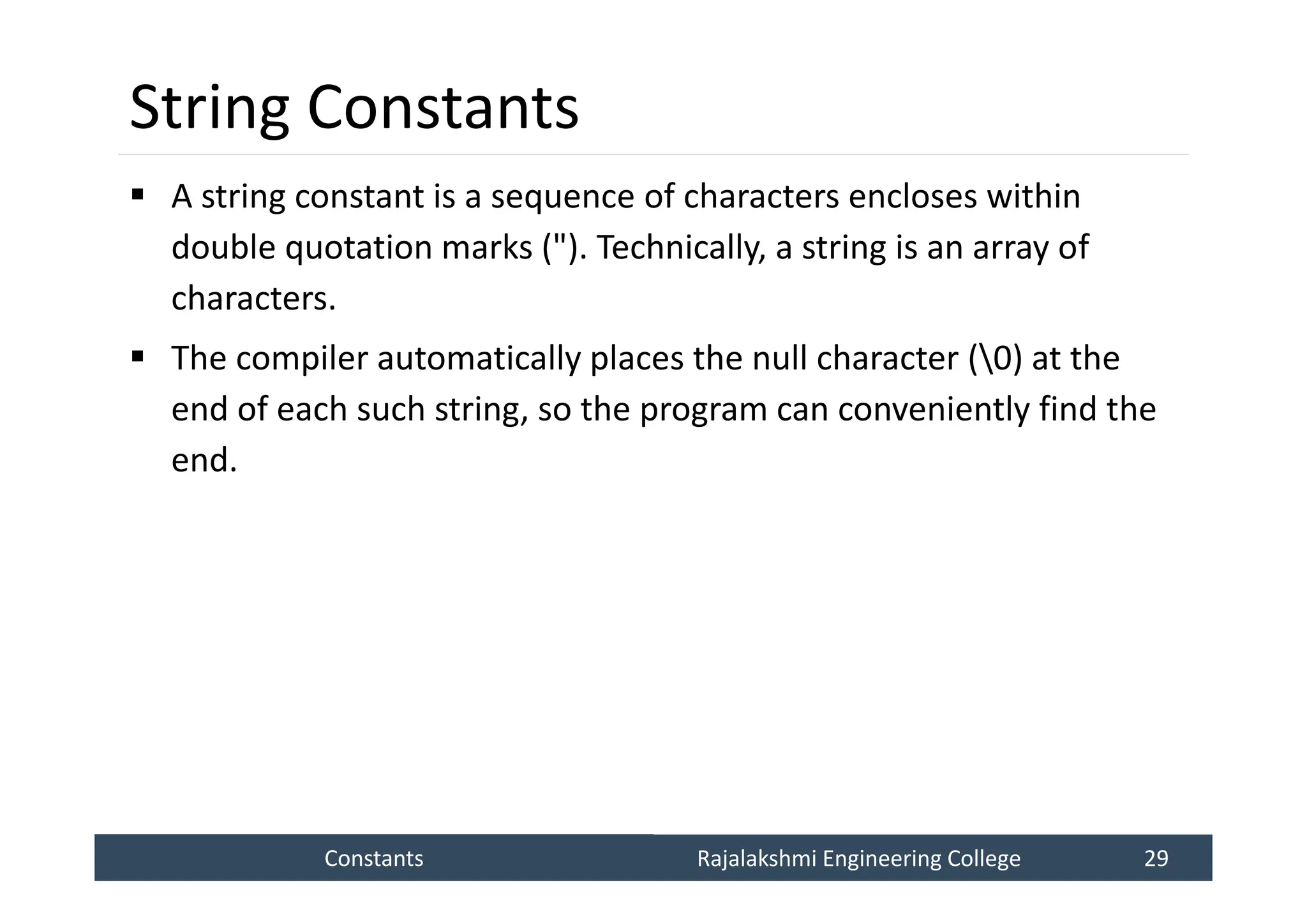 Constants
Constants Rajalakshmi Engineering College 29
Rajalakshmi Engineering College 29
String Constants
 A string constant is a sequence of characters encloses within
double quotation marks ("). Technically, a string is an array of
characters.
 The compiler automatically places the null character (0) at the
end of each such string, so the program can conveniently find the
end.
 