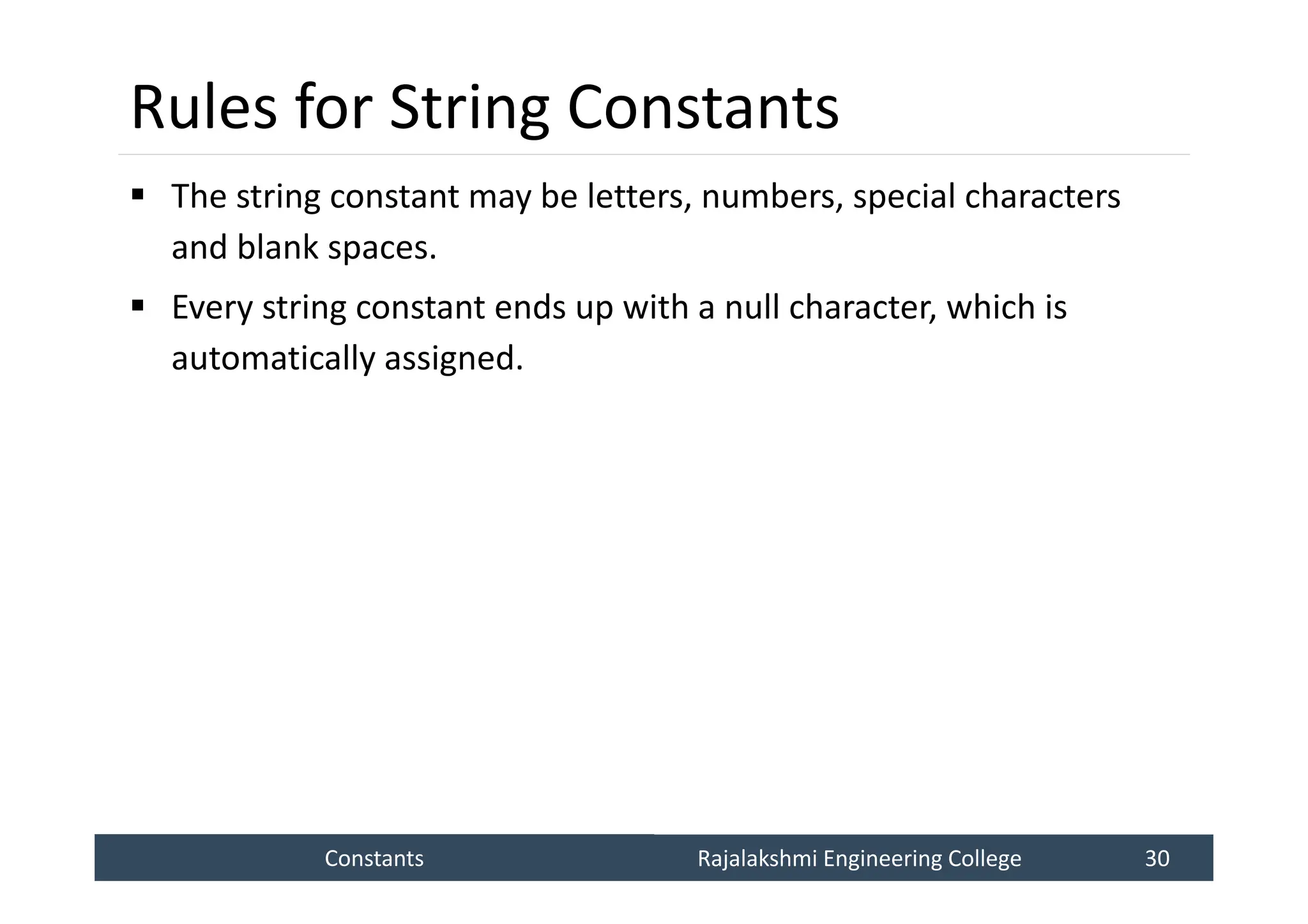 Constants
Constants Rajalakshmi Engineering College 30
Rajalakshmi Engineering College 30
Rules for String Constants
 The string constant may be letters, numbers, special characters
and blank spaces.
 Every string constant ends up with a null character, which is
automatically assigned.
 