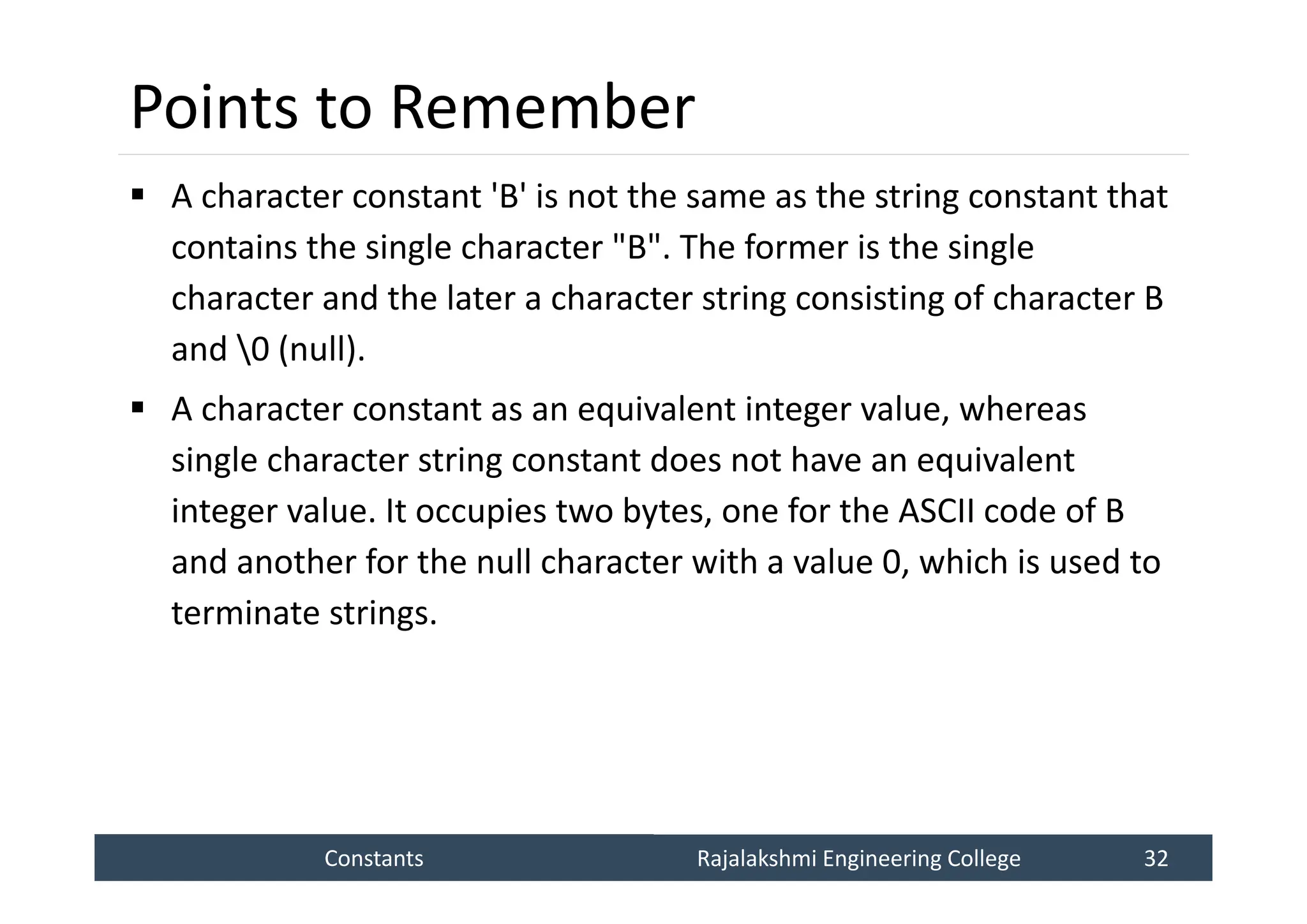 Constants
Constants Rajalakshmi Engineering College 32
Rajalakshmi Engineering College 32
Points to Remember
 A character constant 'B' is not the same as the string constant that
contains the single character "B". The former is the single
character and the later a character string consisting of character B
and 0 (null).
 A character constant as an equivalent integer value, whereas
single character string constant does not have an equivalent
integer value. It occupies two bytes, one for the ASCII code of B
and another for the null character with a value 0, which is used to
terminate strings.
 