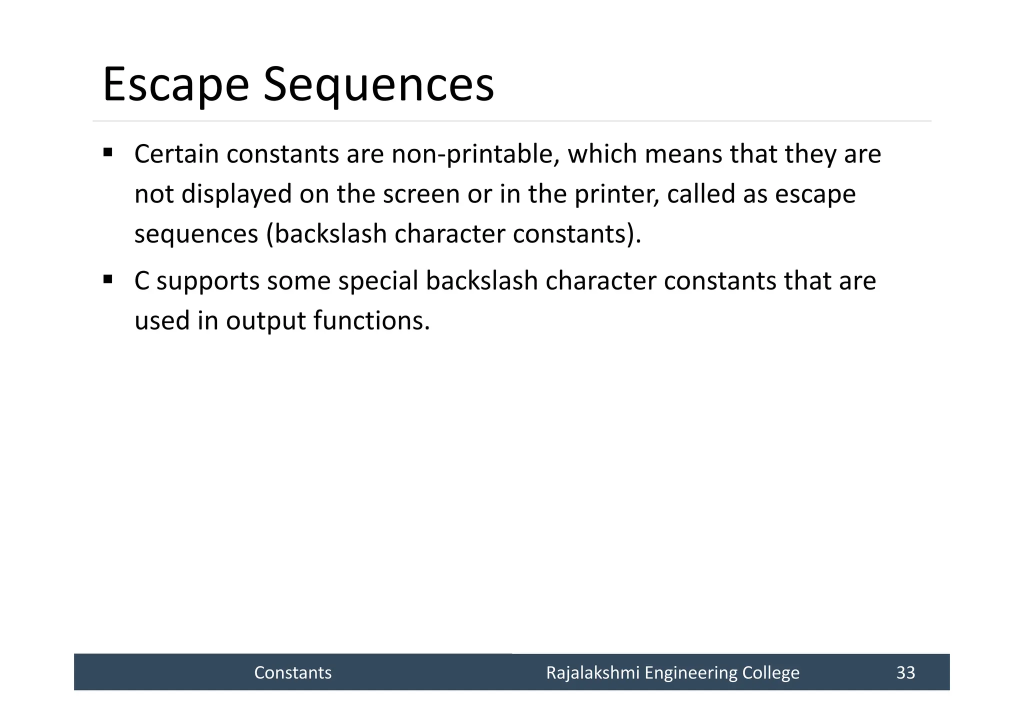 Constants
Constants Rajalakshmi Engineering College 33
Rajalakshmi Engineering College 33
Escape Sequences
 Certain constants are non-printable, which means that they are
not displayed on the screen or in the printer, called as escape
sequences (backslash character constants).
 C supports some special backslash character constants that are
used in output functions.
 