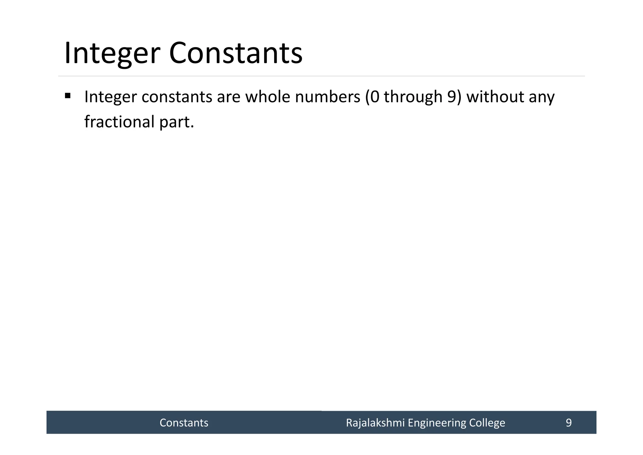 Constants
Constants Rajalakshmi Engineering College 9
Rajalakshmi Engineering College 9
Integer Constants
 Integer constants are whole numbers (0 through 9) without any
fractional part.
 