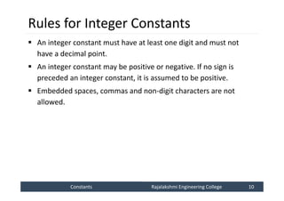 Constants
Constants Rajalakshmi Engineering College 10
Rajalakshmi Engineering College 10
Rules for Integer Constants
 An integer constant must have at least one digit and must not
have a decimal point.
 An integer constant may be positive or negative. If no sign is
preceded an integer constant, it is assumed to be positive.
 Embedded spaces, commas and non-digit characters are not
allowed.
 