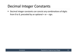 Constants
Constants Rajalakshmi Engineering College 12
Rajalakshmi Engineering College 12
Decimal Integer Constants
 Decimal integer constants can consist any combinations of digits
from 0 to 9, preceded by an optional + or – sign.
 