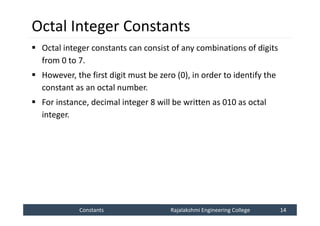 Constants
Constants Rajalakshmi Engineering College 14
Rajalakshmi Engineering College 14
Octal Integer Constants
 Octal integer constants can consist of any combinations of digits
from 0 to 7.
 However, the first digit must be zero (0), in order to identify the
constant as an octal number.
 For instance, decimal integer 8 will be written as 010 as octal
integer.
 