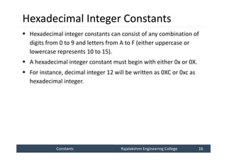 Constants
Constants Rajalakshmi Engineering College 16
Rajalakshmi Engineering College 16
Hexadecimal Integer Constants
 Hexadecimal integer constants can consist of any combination of
digits from 0 to 9 and letters from A to F (either uppercase or
lowercase represents 10 to 15).
 A hexadecimal integer constant must begin with either 0x or 0X.
 For instance, decimal integer 12 will be written as 0XC or 0xc as
hexadecimal integer.
 