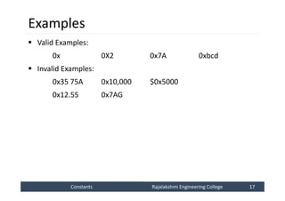 Constants
Constants Rajalakshmi Engineering College 17
Rajalakshmi Engineering College 17
Examples
 Valid Examples:
0x 0X2 0x7A 0xbcd
 Invalid Examples:
0x35 75A 0x10,000 $0x5000
0x12.55 0x7AG
 