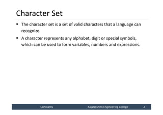 Constants
Constants Rajalakshmi Engineering College 2
Rajalakshmi Engineering College 2
Character Set
 The character set is a set of valid characters that a language can
recognize.
 A character represents any alphabet, digit or special symbols,
which can be used to form variables, numbers and expressions.
 