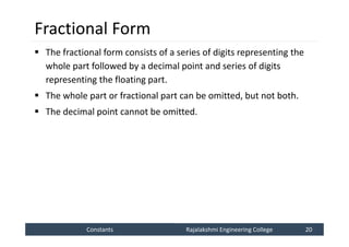 Constants
Constants Rajalakshmi Engineering College 20
Rajalakshmi Engineering College 20
Fractional Form
 The fractional form consists of a series of digits representing the
whole part followed by a decimal point and series of digits
representing the floating part.
 The whole part or fractional part can be omitted, but not both.
 The decimal point cannot be omitted.
 