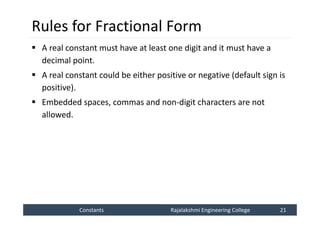 Constants
Constants Rajalakshmi Engineering College 21
Rajalakshmi Engineering College 21
Rules for Fractional Form
 A real constant must have at least one digit and it must have a
decimal point.
 A real constant could be either positive or negative (default sign is
positive).
 Embedded spaces, commas and non-digit characters are not
allowed.
 
