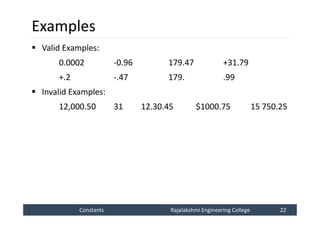 Constants
Constants Rajalakshmi Engineering College 22
Rajalakshmi Engineering College 22
Examples
 Valid Examples:
0.0002 -0.96 179.47 +31.79
+.2 -.47 179. .99
 Invalid Examples:
12,000.50 31 12.30.45 $1000.75 15 750.25
 