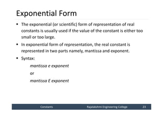 Constants
Constants Rajalakshmi Engineering College 23
Rajalakshmi Engineering College 23
Exponential Form
 The exponential (or scientific) form of representation of real
constants is usually used if the value of the constant is either too
small or too large.
 In exponential form of representation, the real constant is
represented in two parts namely, mantissa and exponent.
 Syntax:
mantissa e exponent
or
mantissa E exponent
 