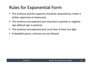 Constants
Constants Rajalakshmi Engineering College 24
Rajalakshmi Engineering College 24
Rules for Exponential Form
 The mantissa and the exponent should be separated by a letter e
(either uppercase or lowercase).
 The mantissa and exponent part may have a positive or negative
sign (default sign is positive).
 The mantissa and exponent part must have at least one digit.
 Embedded spaces, commas are not allowed.
 